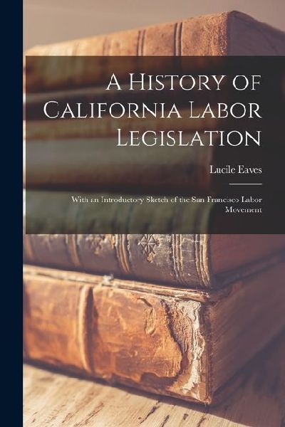 A History of California Labor Legislation: With an Introductory Sketch of the San Francisco Labor Movement