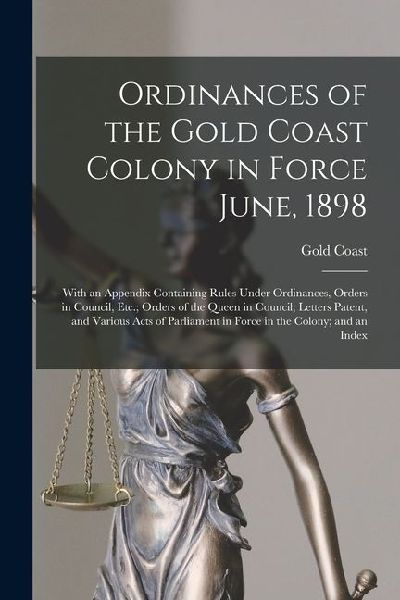 Ordinances of the Gold Coast Colony in Force June, 1898: With an Appendix Containing Rules Under Ordinances, Orders in Council, Etc.; Orders of the Qu