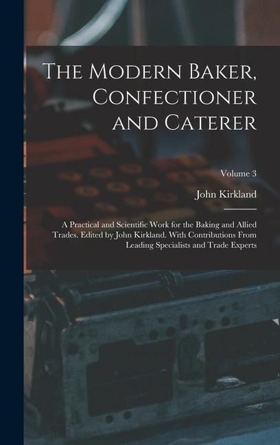 The Modern Baker, Confectioner and Caterer; a Practical and Scientific Work for the Baking and Allied Trades. Edited by John Kirkland. With Contributions From Leading Specialists and Trade Experts; Volume 3