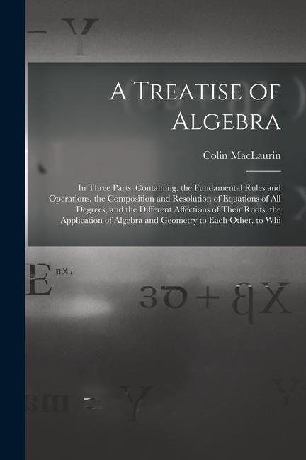 A Treatise of Algebra: In Three Parts. Containing. the Fundamental Rules and Operations. the Composition and Resolution of Equations of All Degrees, and the Different Affections of Their Roots. the Application of Algebra and Geometry to Each Other. to Whi