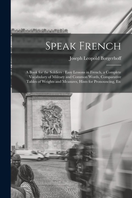 Speak French: A Book for the Soldiers: Easy Lessons in French, a Complete Vocabulary of Military and Common Words, Comparative Table