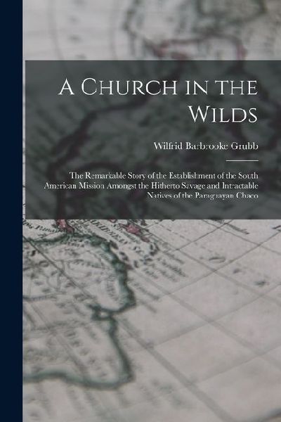 A Church in the Wilds: The Remarkable Story of the Establishment of the South American Mission Amongst the Hitherto Savage and Intractable Na