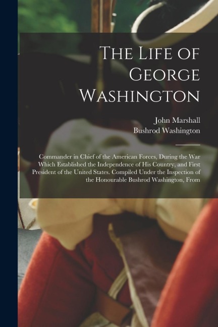 The Life of George Washington: Commander in Chief of the American Forces, During the War Which Established the Independence of His Country, and First