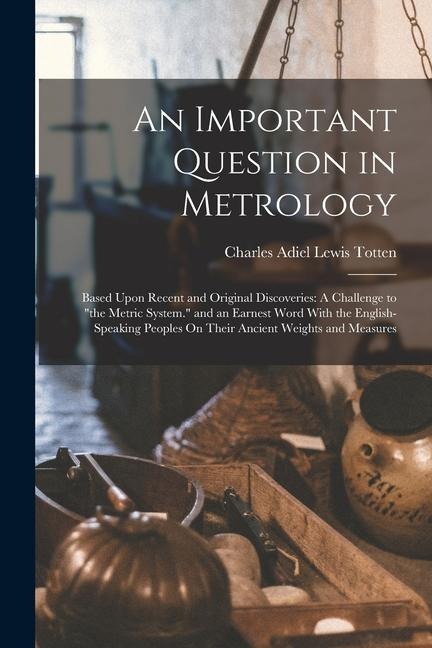 An Important Question in Metrology: Based Upon Recent and Original Discoveries: A Challenge to the Metric System. and an Earnest Word With the Engli