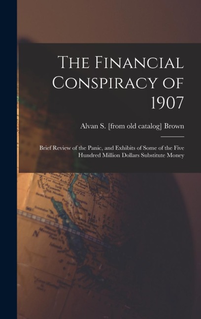The Financial Conspiracy of 1907; Brief Review of the Panic, and Exhibits of Some of the Five Hundred Million Dollars Substitute Money