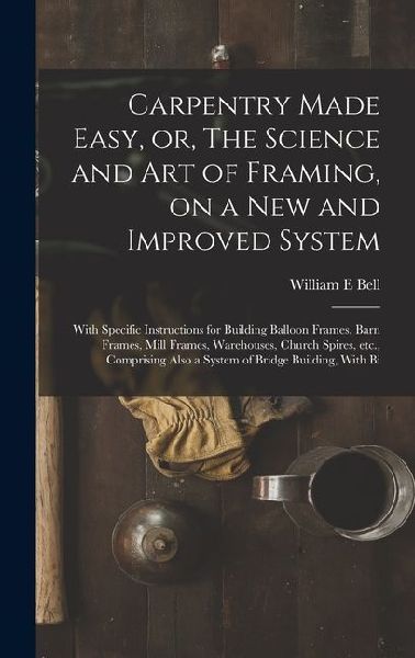 Carpentry Made Easy, or, The Science and art of Framing, on a new and Improved System: With Specific Instructions for Building Balloon Frames, Barn Frames, Mill Frames, Warehouses, Church Spires, etc., Comprising Also a System of Bridge Building, With Bi