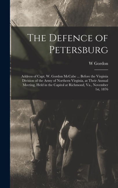 The Defence of Petersburg: Address of Capt. W. Gordon McCabe ... Before the Virginia Division of the Army of Northern Virginia, at Their Annual Meeting, Held in the Capitol at Richmond, Va., November 1st, 1876