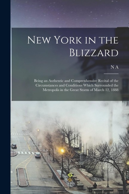 New York in the Blizzard: Being an Authentic and Comprenhensive Recital of the Circumstances and Conditions Which Surrounded the Metropolis in t