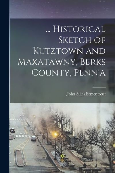 ... Historical Sketch of Kutztown and Maxatawny, Berks County, Penn'a