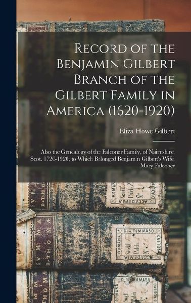 Record of the Benjamin Gilbert Branch of the Gilbert Family in America (1620-1920); Also the Genealogy of the Falconer Family, of Nairnshire, Scot. 1720-1920, to Which Belonged Benjamin Gilberts Wife, Mary Falconer