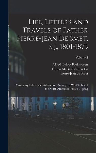 Life, Letters and Travels of Father Pierre-Jean de Smet, s.j., 1801-1873: Missionary Labors and Adventures Among the Wild Tribes of the North American