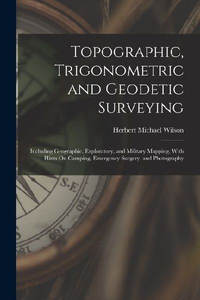Topographic, Trigonometric and Geodetic Surveying: Including Geographic, Exploratory, and Military Mapping, With Hints On Camping, Emergency Surgery,