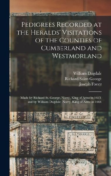 Pedigrees Recorded at the Heralds' Visitations of the Counties of Cumberland and Westmorland: Made by Richard St. George, Norry, King of Arms in 1615, and by William Dugdale, Norry, King of Arms in 1666