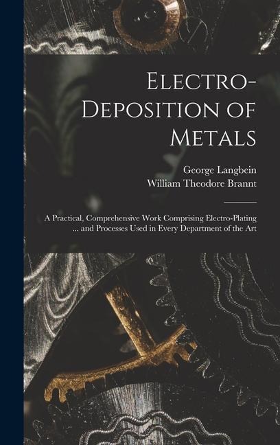Electro-deposition of Metals: A Practical, Comprehensive Work Comprising Electro-plating ... and Processes Used in Every Department of the Art