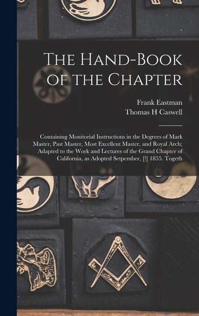 The Hand-book of the Chapter: Containing Monitorial Instructions in the Degrees of Mark Master, Past Master, Most Excellent Master, and Royal Arch; Adapted to the Work and Lectures of the Grand Chapter of California, as Adopted Setpember, [!] 1855. Togeth