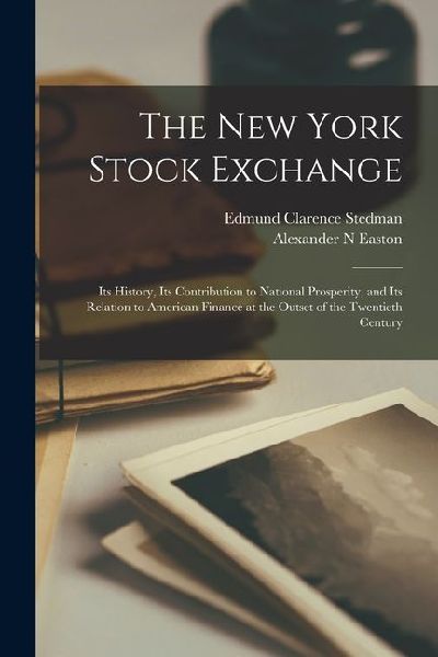The New York Stock Exchange; its History, its Contribution to National Prosperity, and its Relation to American Finance at the Outset of the Twentieth