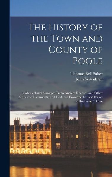 The History of the Town and County of Poole; Collected and Arranged From Ancient Records and Other Authentic Documents, and Deduced From the Earliest Period to the Present Time
