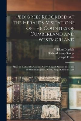 Pedigrees Recorded at the Heralds Visitations of the Counties of Cumberland and Westmorland: Made by Richard St. George, Norry, King of Arms in 1615, and by William Dugdale, Norry, King of Arms in 1666