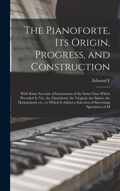 The Pianoforte, its Origin, Progress, and Construction; With Some Account of Instruments of the Same Class Which Preceded it; viz. the Clavichord, the Virginal, the Spinet, the Harpsichord, etc.; to Which is Added a Selection of Interesting Specimens of M