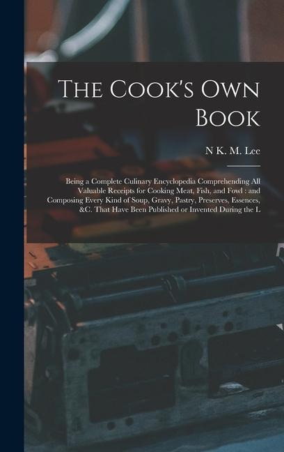 The Cooks own Book: Being a Complete Culinary Encyclopedia Comprehending all Valuable Receipts for Cooking Meat, Fish, and Fowl: and Composing Every Kind of Soup, Gravy, Pastry, Preserves, Essences, &c. That Have Been Published or Invented During the L