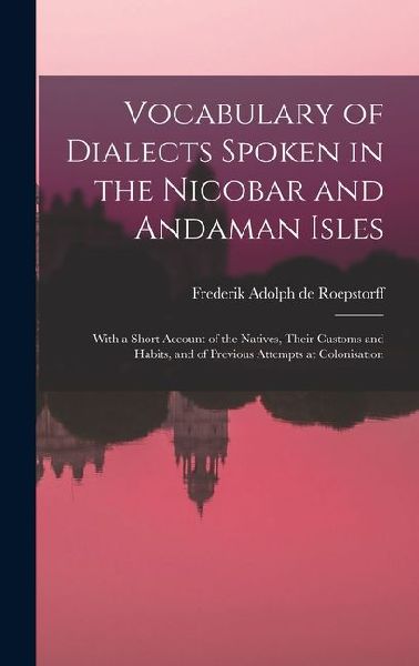 Vocabulary of Dialects Spoken in the Nicobar and Andaman Isles: With a Short Account of the Natives, Their Customs and Habits, and of Previous Attempts at Colonisation