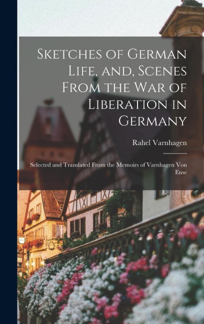 Sketches of German Life, and, Scenes From the war of Liberation in Germany: Selected and Translated From the Memoirs of Varnhagen von Ense