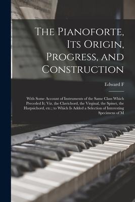 The Pianoforte, its Origin, Progress, and Construction; With Some Account of Instruments of the Same Class Which Preceded it; viz. the Clavichord, the
