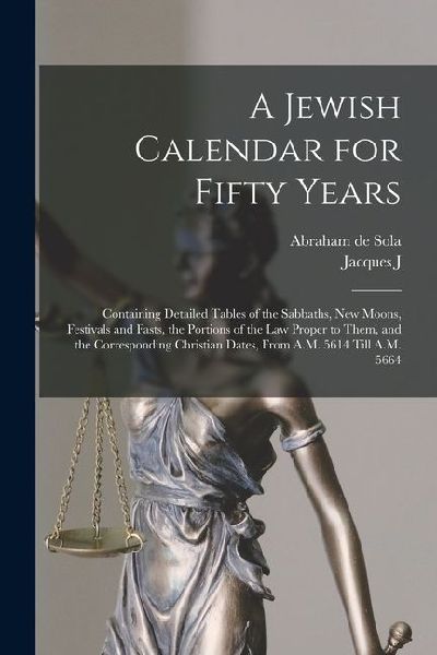 A Jewish Calendar for Fifty Years: Containing Detailed Tables of the Sabbaths, new Moons, Festivals and Fasts, the Portions of the Law Proper to Them,