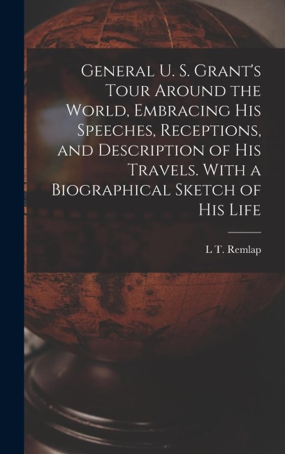 General U. S. Grant's Tour Around the World, Embracing his Speeches, Receptions, and Description of his Travels. With a Biographical Sketch of his Lif