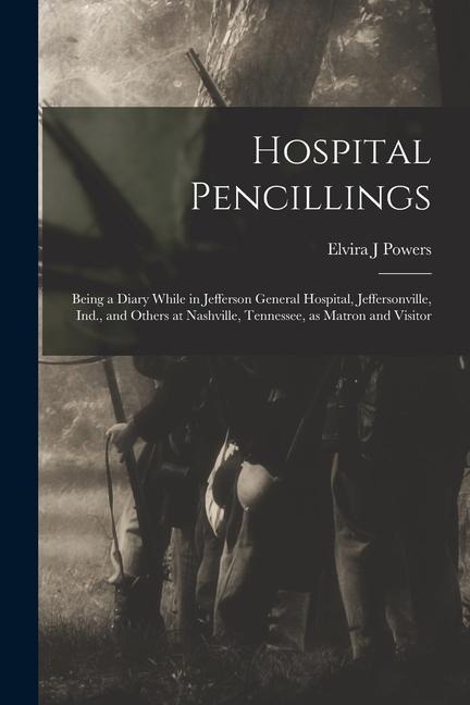 Hospital Pencillings: Being a Diary While in Jefferson General Hospital, Jeffersonville, Ind., and Others at Nashville, Tennessee, as Matron and Visitor