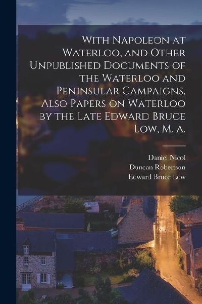 With Napoleon at Waterloo, and Other Unpublished Documents of the Waterloo and Peninsular Campaigns, Also Papers on Waterloo by the Late Edward Bruce