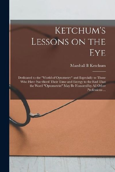 Ketchums Lessons on the Eye: Dedicated to the world of Optometry and Especially to Those who Have Sacrificed Their Time and Energy to the end Tha