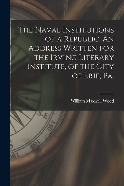 The Naval Institutions of a Republic. An Address Written for the Irving Literary Institute, of the City of Erie, Pa.