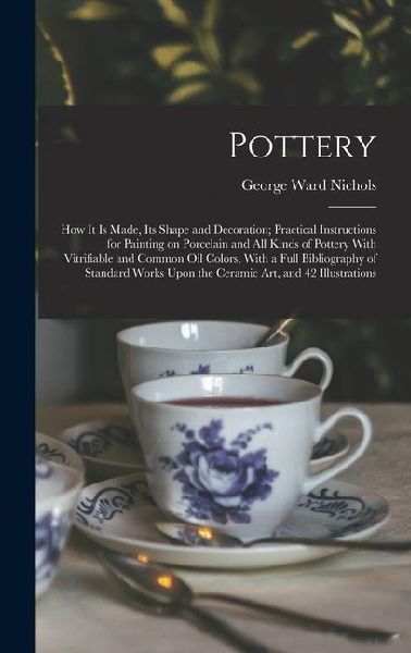 Pottery; how it is Made, its Shape and Decoration; Practical Instructions for Painting on Porcelain and all Kinds of Pottery With Vitrifiable and Comm