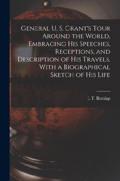 General U. S. Grant's Tour Around the World, Embracing his Speeches, Receptions, and Description of his Travels. With a Biographical Sketch of his Lif