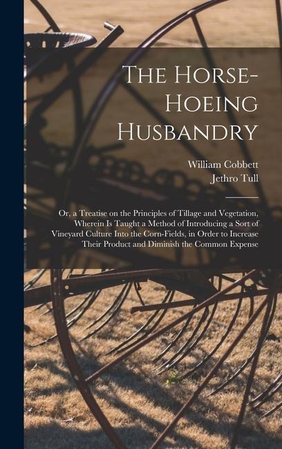 The Horse-hoeing Husbandry: Or, a Treatise on the Principles of Tillage and Vegetation, Wherein is Taught a Method of Introducing a Sort of Vineyard Culture Into the Corn-fields, in Order to Increase Their Product and Diminish the Common Expense