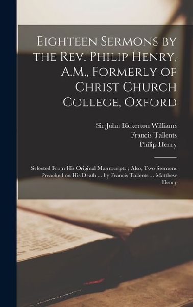 Eighteen Sermons by the Rev. Philip Henry, A.M., Formerly of Christ Church College, Oxford: Selected From his Original Manuscripts; Also, two Sermons