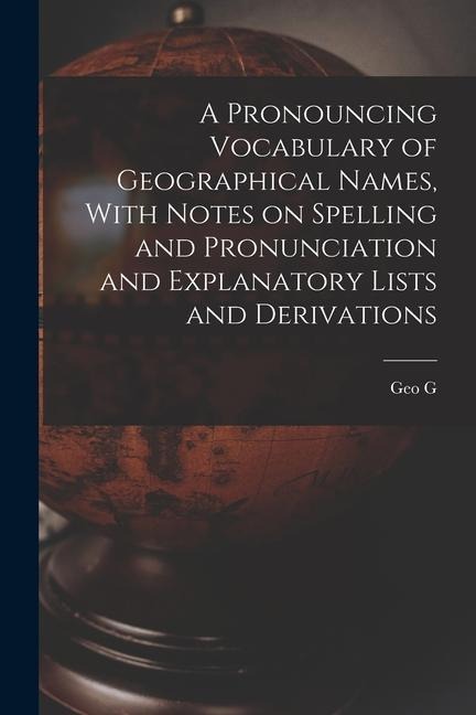 A Pronouncing Vocabulary of Geographical Names, With Notes on Spelling and Pronunciation and Explanatory Lists and Derivations