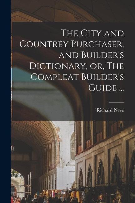 The City and Countrey Purchaser, and Builder's Dictionary, or, The Compleat Builder's Guide ...