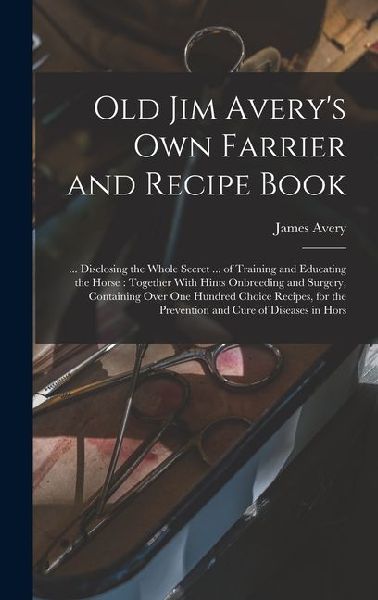 Old Jim Averys own Farrier and Recipe Book: ... Disclosing the Whole Secret ... of Training and Educating the Horse: Together With Hints Onbreeding a