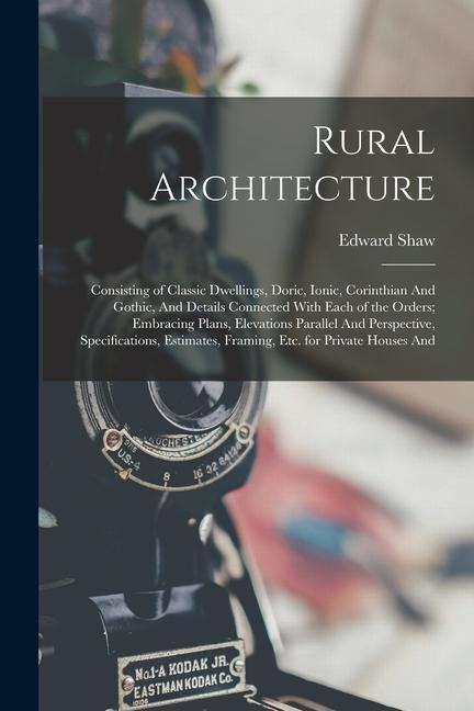 Rural Architecture: Consisting of Classic Dwellings, Doric, Ionic, Corinthian And Gothic, And Details Connected With Each of the Orders; Embracing Plans, Elevations Parallel And Perspective, Specifications, Estimates, Framing, etc. for Private Houses And