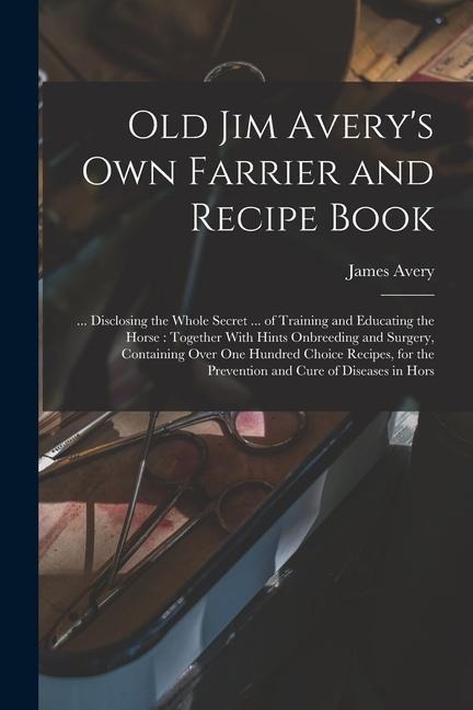 Old Jim Avery's own Farrier and Recipe Book: ... Disclosing the Whole Secret ... of Training and Educating the Horse: Together With Hints Onbreeding a