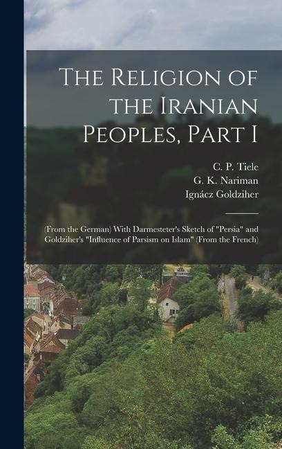 The Religion of the Iranian Peoples, Part I; (from the German) With Darmesteters Sketch of Persia and Goldzihers Influence of Parsism on Islam (from the French)