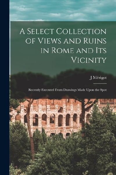 A Select Collection of Views and Ruins in Rome and its Vicinity: Recently Executed From Drawings Made Upon the Spot
