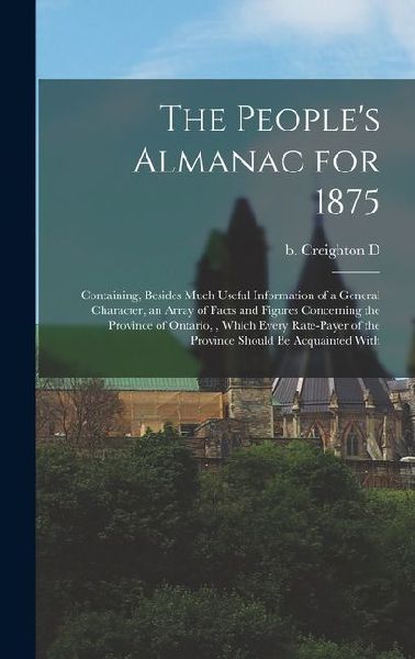 The People's Almanac for 1875: Containing, Besides Much Useful Information of a General Character, an Array of Facts and Figures Concerning the Province of Ontario,, Which Every Rate-payer of the Province Should be Acquainted With