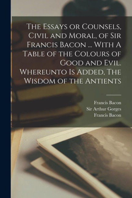 The Essays or Counsels, Civil and Moral, of Sir Francis Bacon ... With A Table of the Colours of Good and Evil. Whereunto is Added, The Wisdom of the