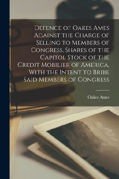 Defence of Oakes Ames Against the Charge of Selling to Members of Congress, Shares of the Capitol Stock of the Credit Mobilier of America, With the In