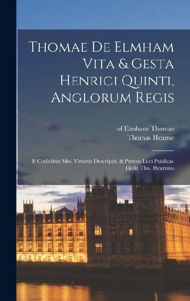 Thomae De Elmham Vita & Gesta Henrici Quinti, Anglorum Regis: E Codicibus Mss. Vetustis Descripsit, & Primus Luci Publicae Dedit Tho. Hearnius