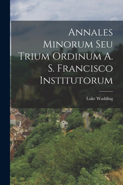 Annales Minorum Seu Trium Ordinum A. S. Francisco Institutorum
