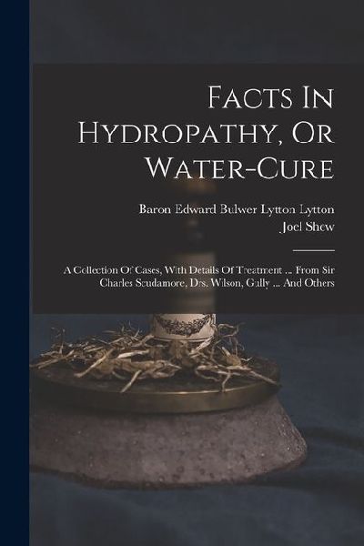 Facts In Hydropathy, Or Water-cure: A Collection Of Cases, With Details Of Treatment ... From Sir Charles Scudamore, Drs. Wilson, Gully ... And Others